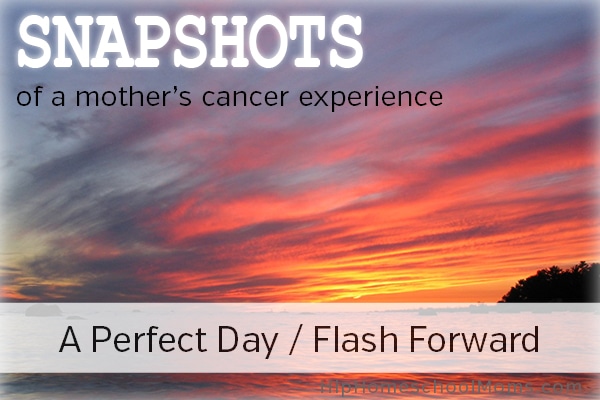 Snapshots of a Mother’s Cancer Experience — Pt 2: A Perfect Day / Flash Forward